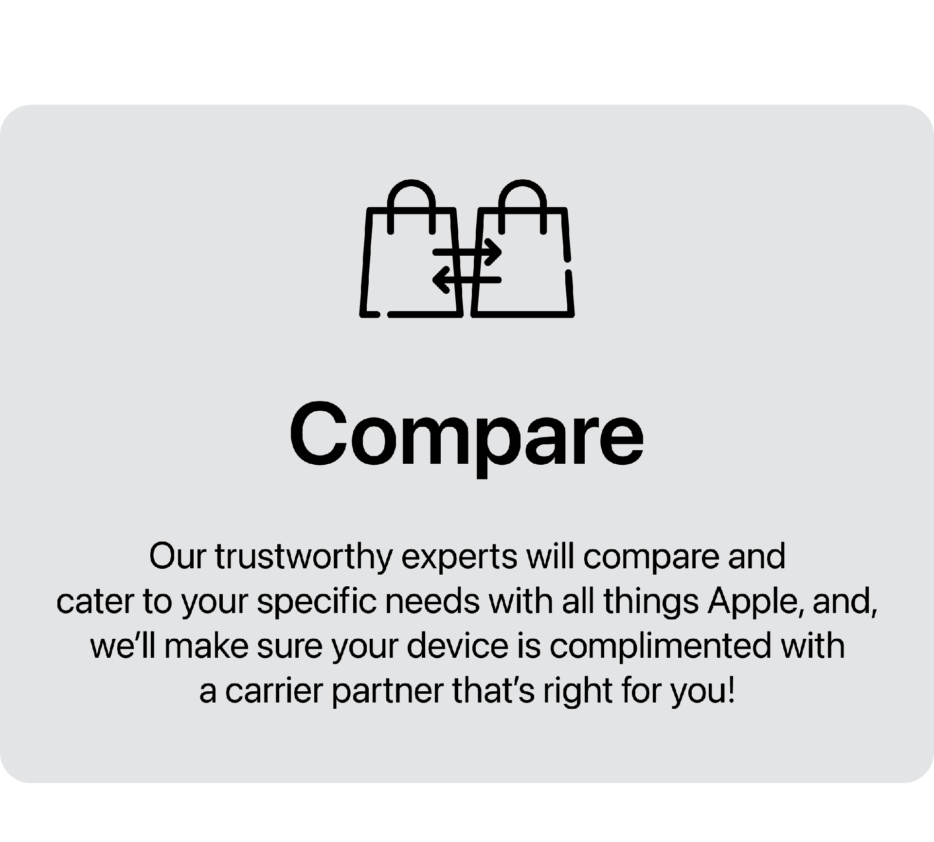 Compare. Our trustworthy experts will compare and cater to your specific needs with all things Apple, and, we'll make sure your device is complimented with a carrier partner that's right for you!